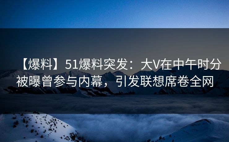 【爆料】51爆料突发：大V在中午时分被曝曾参与内幕，引发联想席卷全网