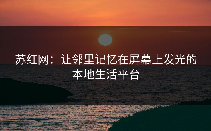 苏红网：让邻里记忆在屏幕上发光的本地生活平台
