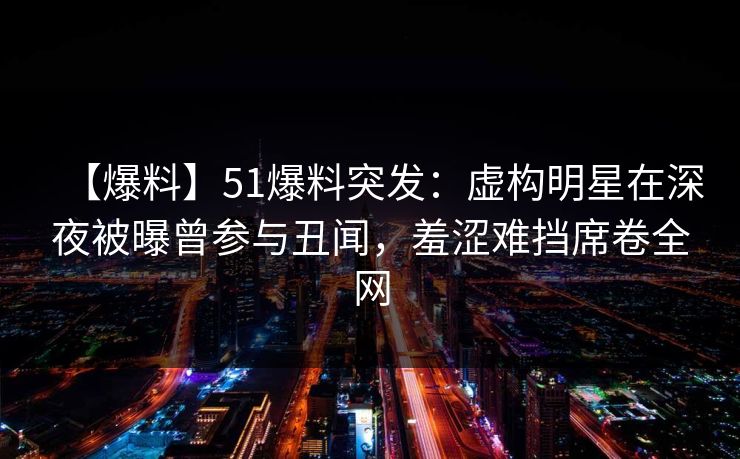 【爆料】51爆料突发：虚构明星在深夜被曝曾参与丑闻，羞涩难挡席卷全网