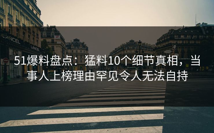 51爆料盘点：猛料10个细节真相，当事人上榜理由罕见令人无法自持