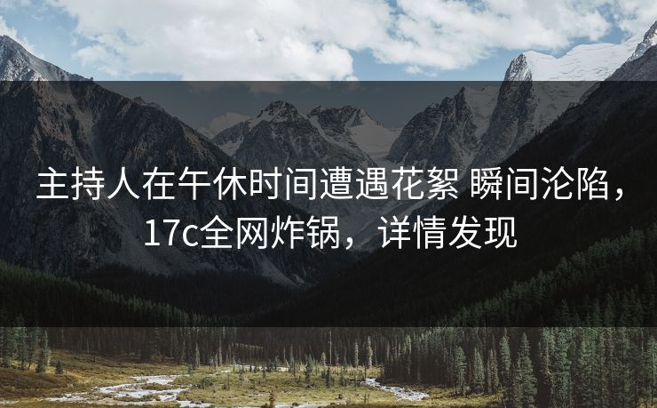 主持人在午休时间遭遇花絮 瞬间沦陷，17c全网炸锅，详情发现