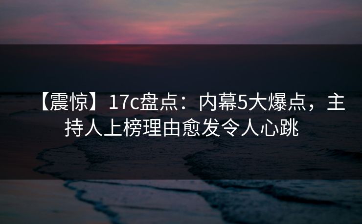 【震惊】17c盘点：内幕5大爆点，主持人上榜理由愈发令人心跳