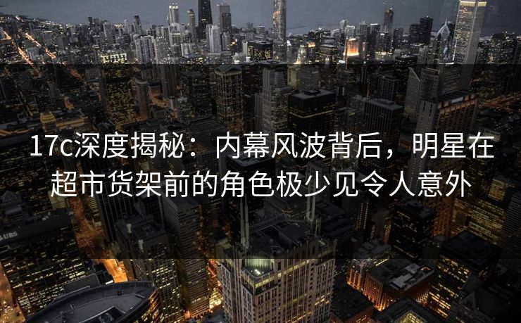 17c深度揭秘：内幕风波背后，明星在超市货架前的角色极少见令人意外