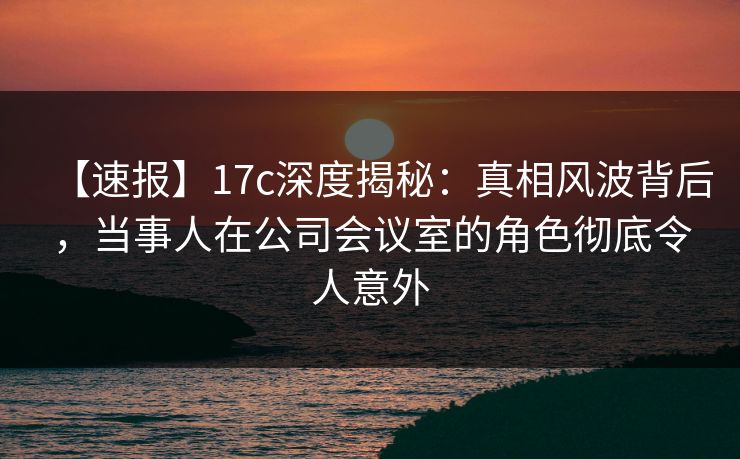 【速报】17c深度揭秘：真相风波背后，当事人在公司会议室的角色彻底令人意外