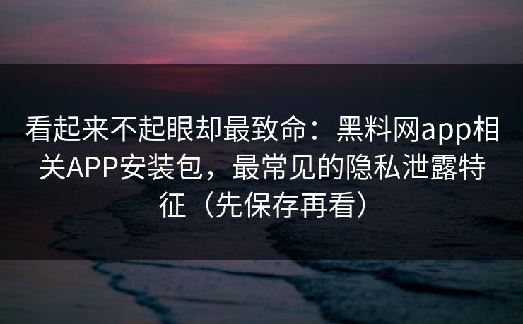 看起来不起眼却最致命：黑料网app相关APP安装包，最常见的隐私泄露特征（先保存再看）