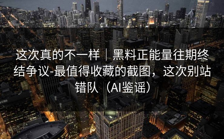 这次真的不一样｜黑料正能量往期终结争议-最值得收藏的截图，这次别站错队（AI鉴谣）