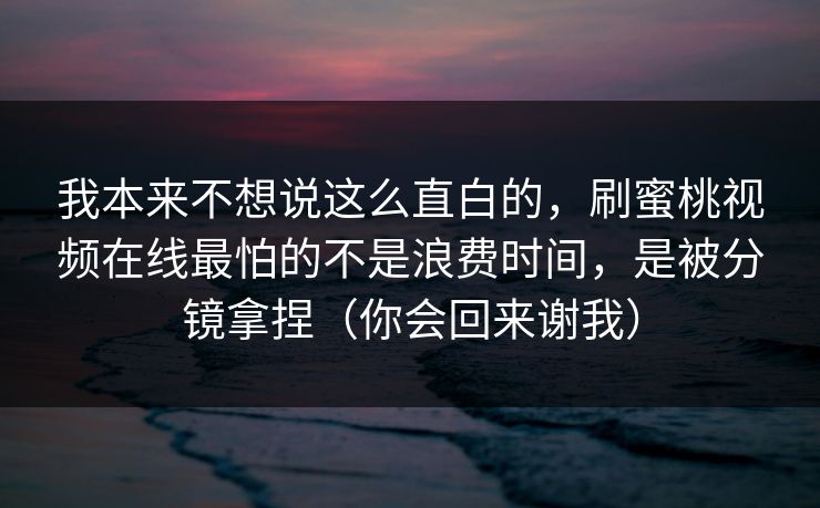 我本来不想说这么直白的，刷蜜桃视频在线最怕的不是浪费时间，是被分镜拿捏（你会回来谢我）