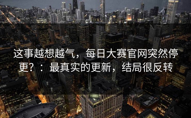 这事越想越气，每日大赛官网突然停更？：最真实的更新，结局很反转