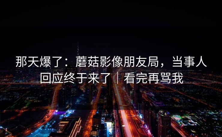 那天爆了：蘑菇影像朋友局，当事人回应终于来了｜看完再骂我