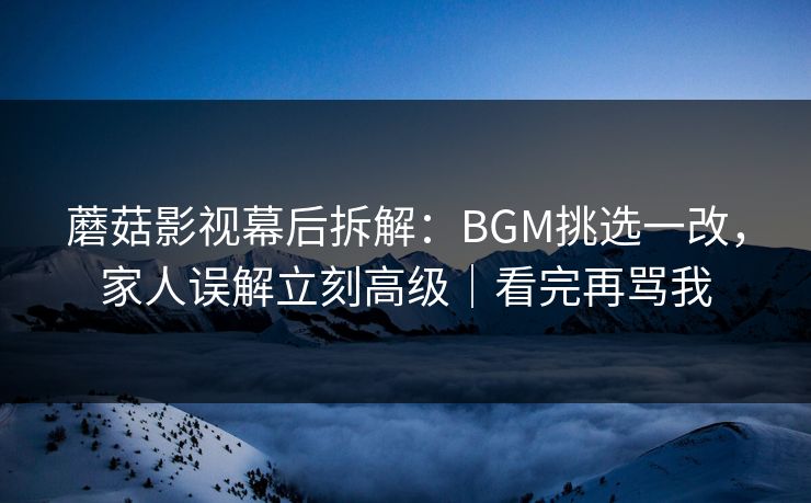 蘑菇影视幕后拆解：BGM挑选一改，家人误解立刻高级｜看完再骂我