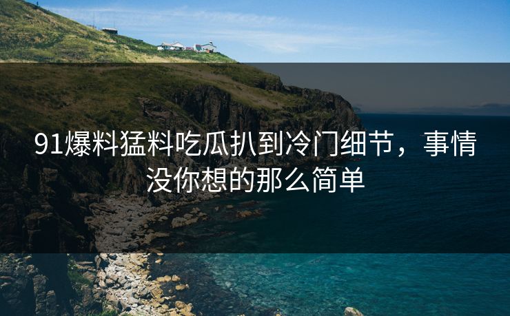 91爆料猛料吃瓜扒到冷门细节，事情没你想的那么简单