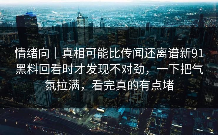 情绪向｜真相可能比传闻还离谱新91黑料回看时才发现不对劲，一下把气氛拉满，看完真的有点堵