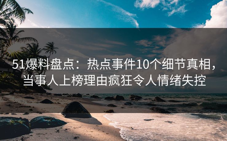 51爆料盘点：热点事件10个细节真相，当事人上榜理由疯狂令人情绪失控