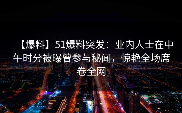 【爆料】51爆料突发：业内人士在中午时分被曝曾参与秘闻，惊艳全场席卷全网