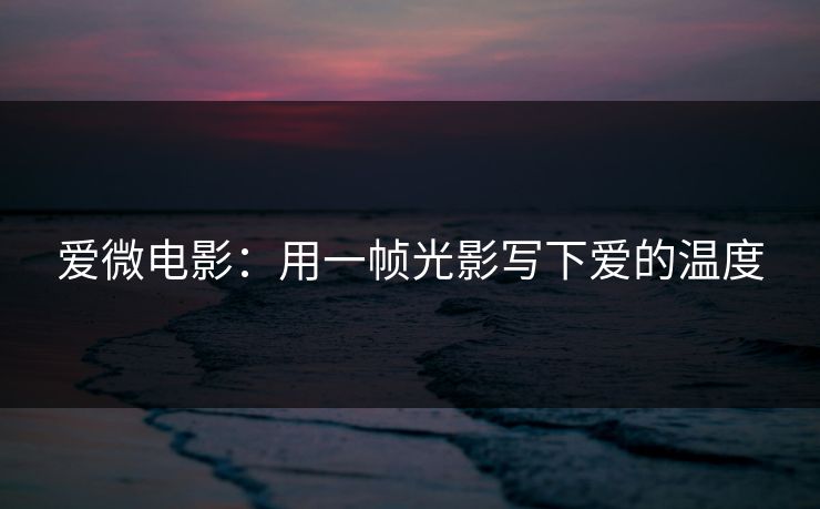爱微电影：用一帧光影写下爱的温度