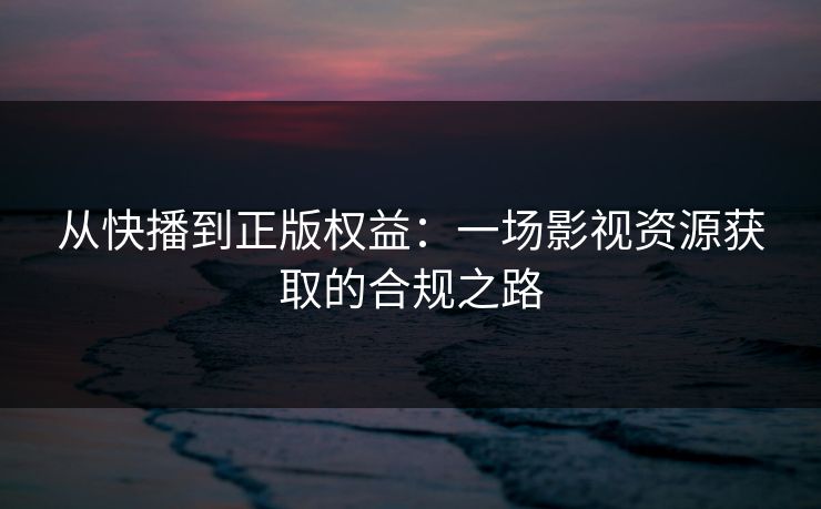 从快播到正版权益：一场影视资源获取的合规之路