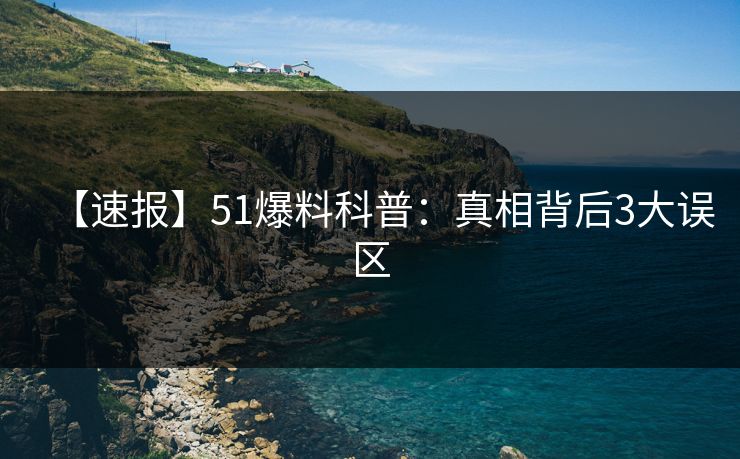 【速报】51爆料科普：真相背后3大误区