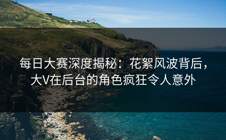 每日大赛深度揭秘：花絮风波背后，大V在后台的角色疯狂令人意外