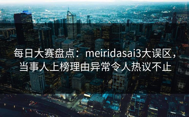 每日大赛盘点：meiridasai3大误区，当事人上榜理由异常令人热议不止