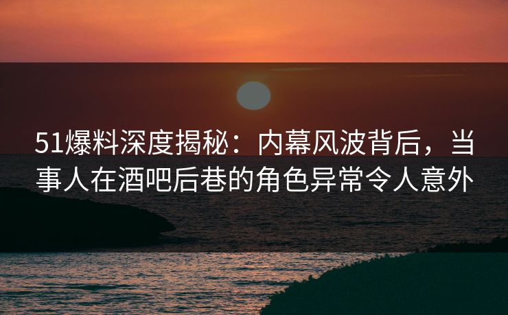 51爆料深度揭秘：内幕风波背后，当事人在酒吧后巷的角色异常令人意外