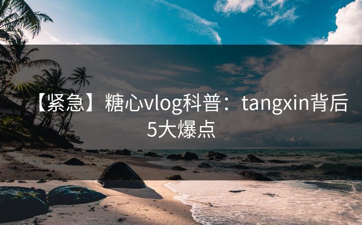 【紧急】糖心vlog科普：tangxin背后5大爆点