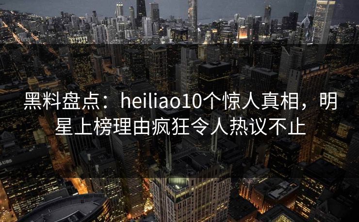 黑料盘点：heiliao10个惊人真相，明星上榜理由疯狂令人热议不止