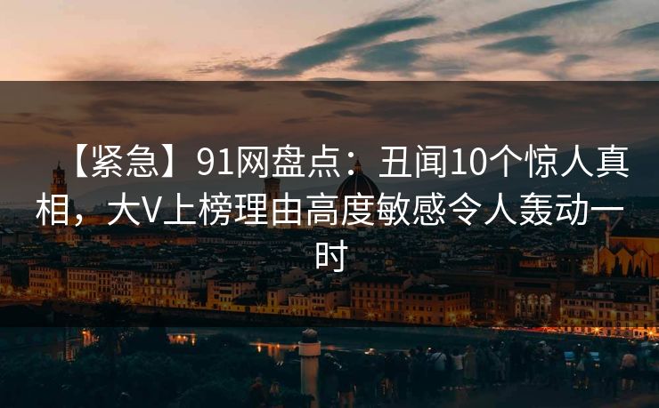 【紧急】91网盘点：丑闻10个惊人真相，大V上榜理由高度敏感令人轰动一时