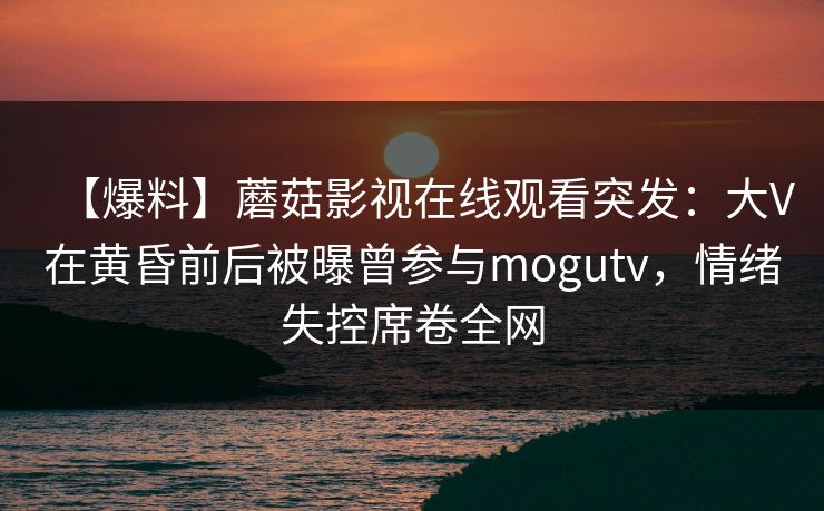 【爆料】蘑菇影视在线观看突发：大V在黄昏前后被曝曾参与mogutv，情绪失控席卷全网