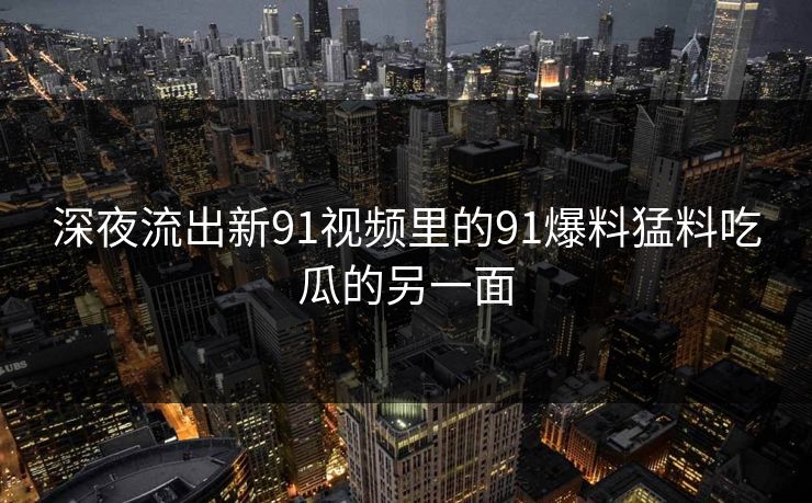 深夜流出新91视频里的91爆料猛料吃瓜的另一面